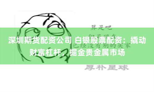 深圳期货配资公司 白银股票配资：撬动财富杠杆，掘金贵金属市场