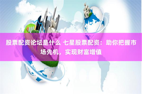 股票配资论坛是什么 七星股票配资：助你把握市场先机，实现财富增值