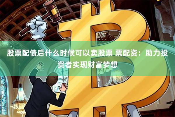 股票配债后什么时候可以卖股票 票配资：助力投资者实现财富梦想