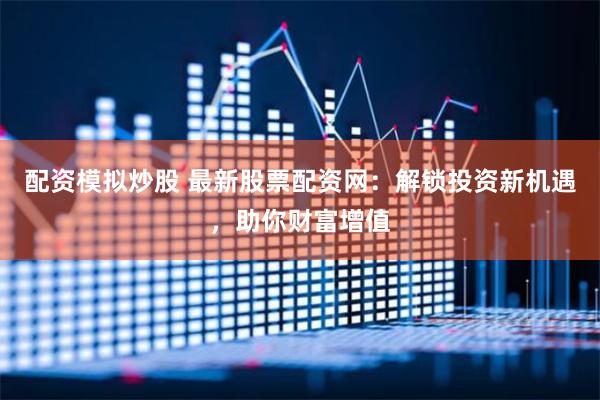 配资模拟炒股 最新股票配资网：解锁投资新机遇，助你财富增值