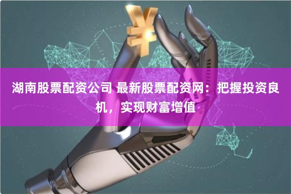湖南股票配资公司 最新股票配资网：把握投资良机，实现财富增值