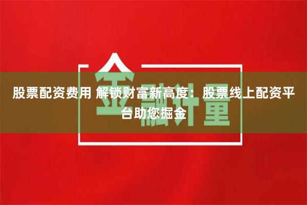 股票配资费用 解锁财富新高度：股票线上配资平台助您掘金