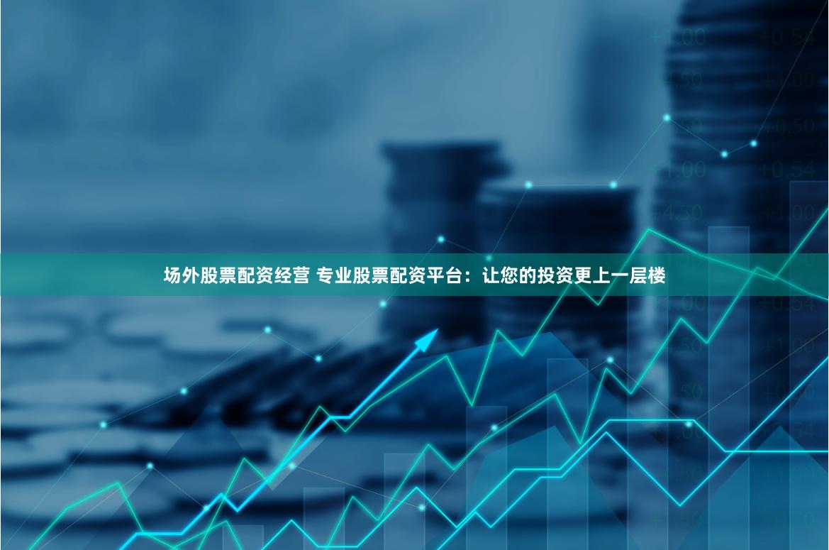 场外股票配资经营 专业股票配资平台：让您的投资更上一层楼