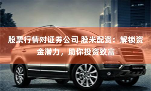 股票行情对证券公司 股米配资：解锁资金潜力，助你投资致富