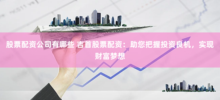 股票配资公司有哪些 吉首股票配资：助您把握投资良机，实现财富梦想