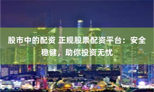 股市中的配资 正规股票配资平台：安全稳健，助你投资无忧