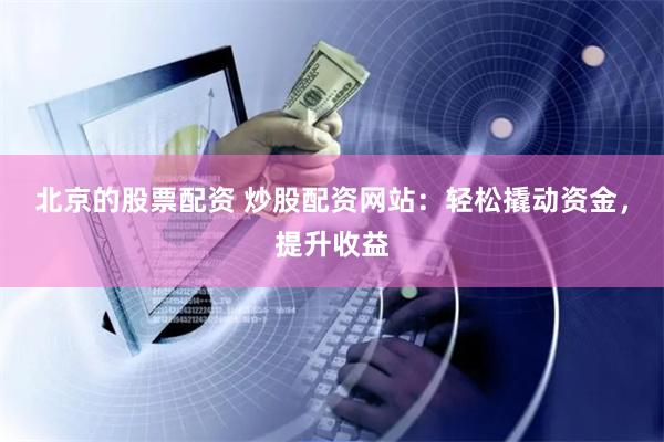 北京的股票配资 炒股配资网站：轻松撬动资金，提升收益