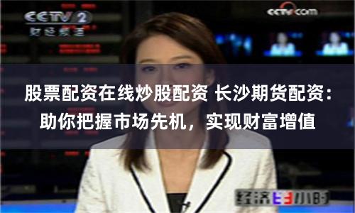 股票配资在线炒股配资 长沙期货配资：助你把握市场先机，实现财富增值