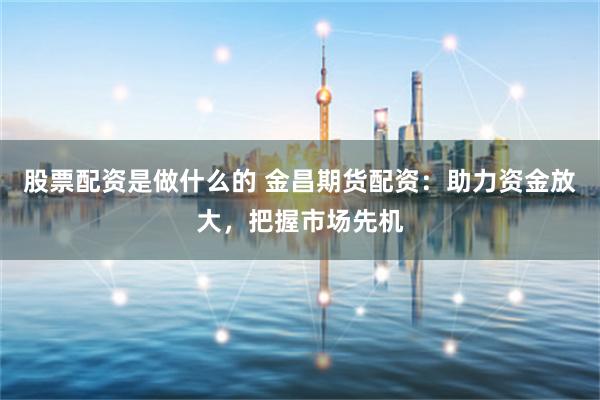 股票配资是做什么的 金昌期货配资：助力资金放大，把握市场先机