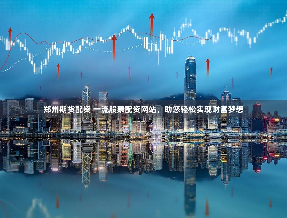 郑州期货配资 一流股票配资网站，助您轻松实现财富梦想