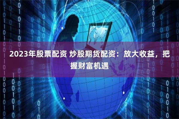 2023年股票配资 炒股期货配资：放大收益，把握财富机遇