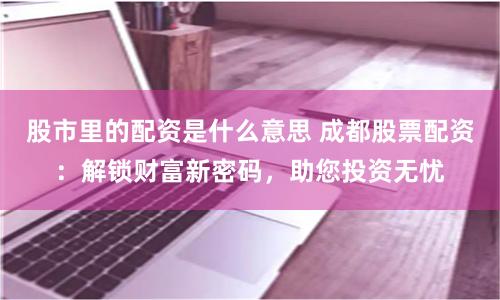 股市里的配资是什么意思 成都股票配资：解锁财富新密码，助您投资无忧
